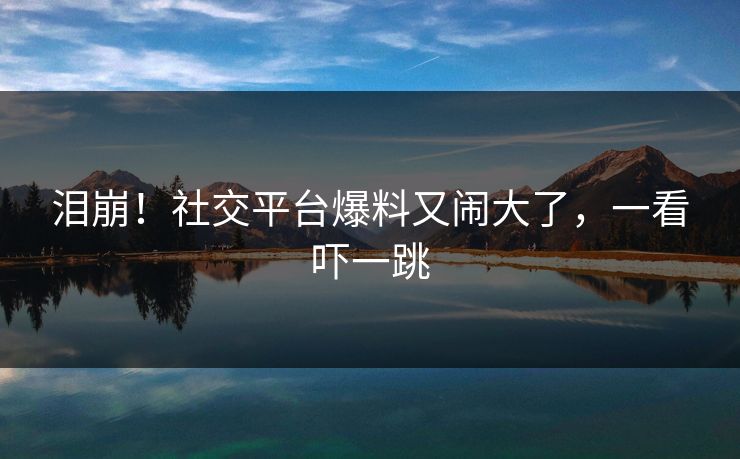 泪崩！社交平台爆料又闹大了，一看吓一跳