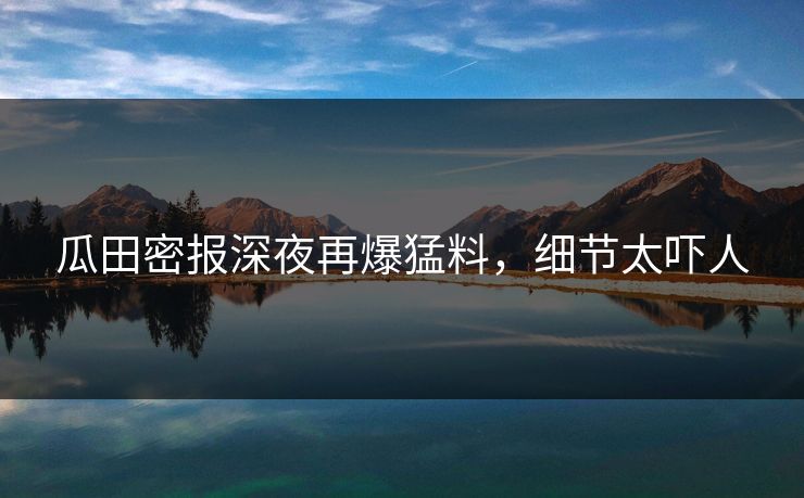 瓜田密报深夜再爆猛料，细节太吓人