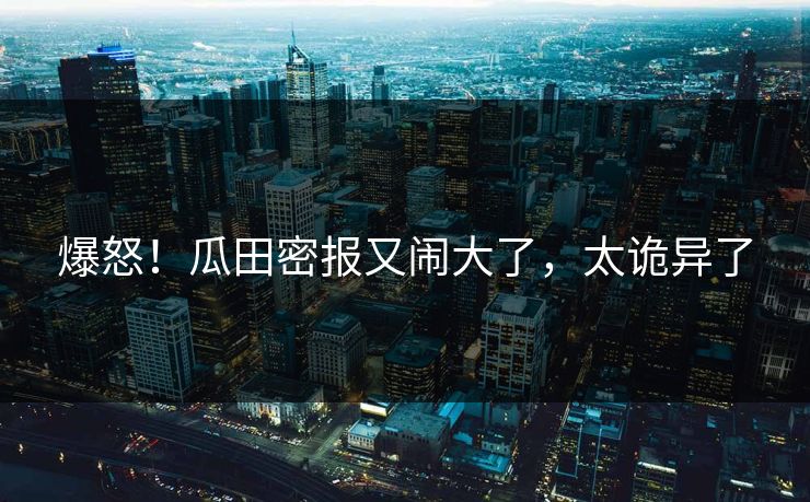 爆怒！瓜田密报又闹大了，太诡异了