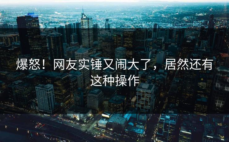 爆怒！网友实锤又闹大了，居然还有这种操作