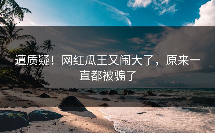 遭质疑！网红瓜王又闹大了，原来一直都被骗了