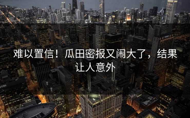 难以置信！瓜田密报又闹大了，结果让人意外