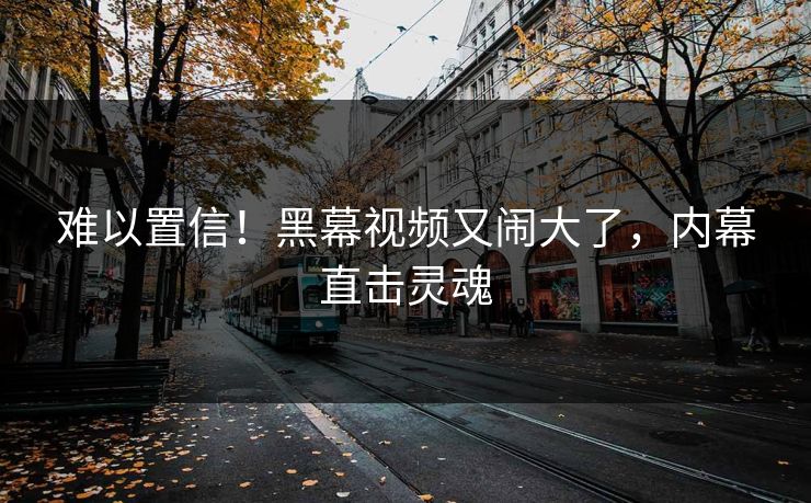 难以置信！黑幕视频又闹大了，内幕直击灵魂