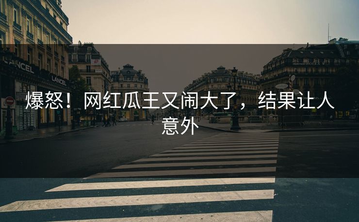 爆怒!网红瓜王又闹大了,结果让人意外
