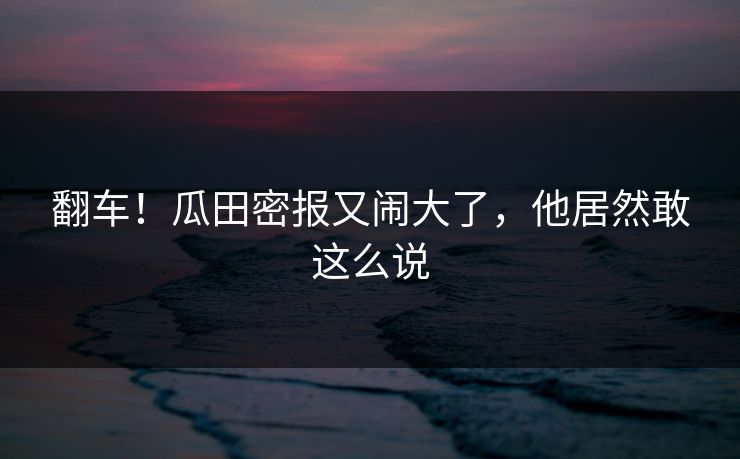 翻车！瓜田密报又闹大了，他居然敢这么说