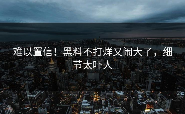 难以置信!黑料不打烊又闹大了,细节太吓人