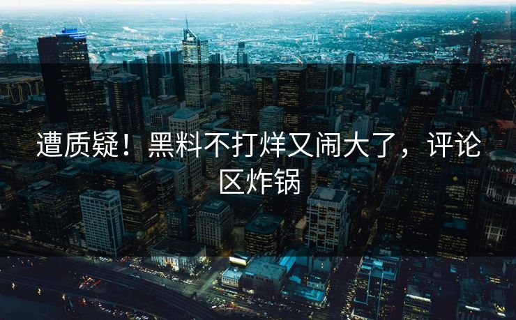 遭质疑!黑料不打烊又闹大了,评论区炸锅