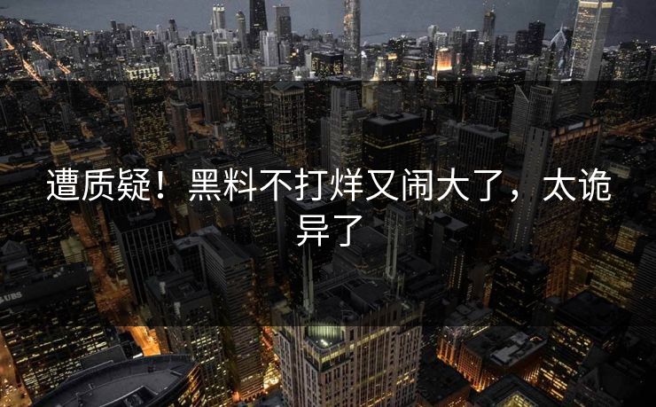 遭质疑!黑料不打烊又闹大了,太诡异了