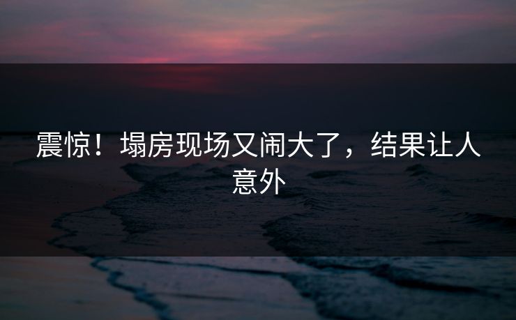震惊！塌房现场又闹大了，结果让人意外
