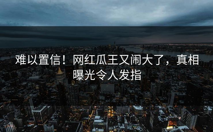 难以置信!网红瓜王又闹大了,真相曝光令人发指