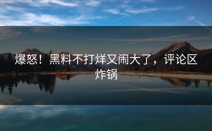 爆怒!黑料不打烊又闹大了,评论区炸锅