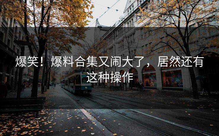 爆笑!爆料合集又闹大了,居然还有这种操作