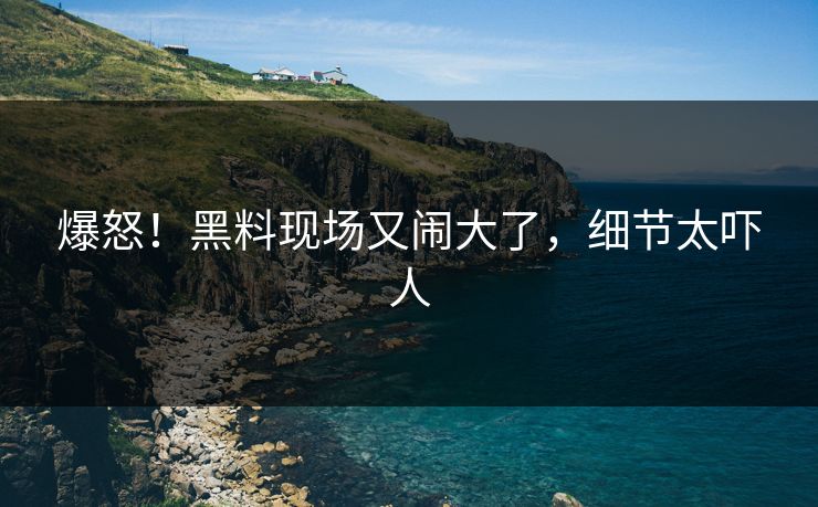 爆怒!黑料现场又闹大了,细节太吓人