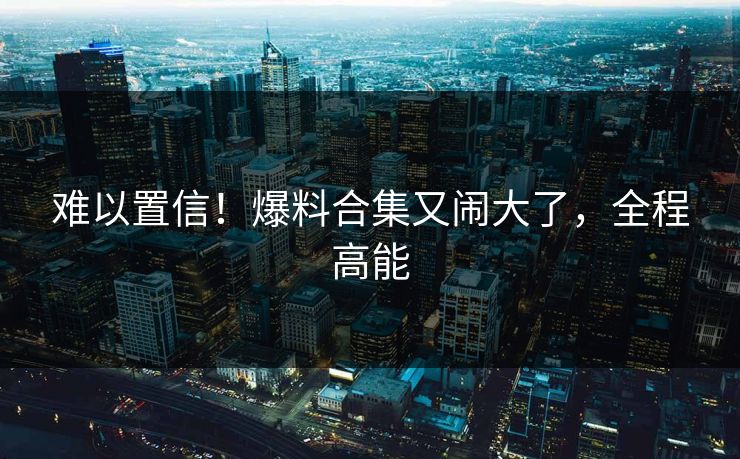 难以置信!爆料合集又闹大了,全程高能