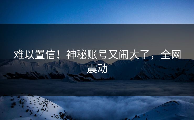 难以置信!神秘账号又闹大了,全网震动