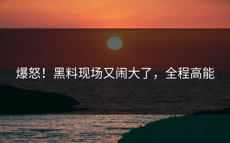 爆怒!黑料现场又闹大了,全程高能