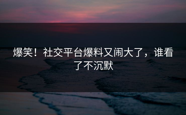 爆笑!社交平台爆料又闹大了,谁看了不沉默