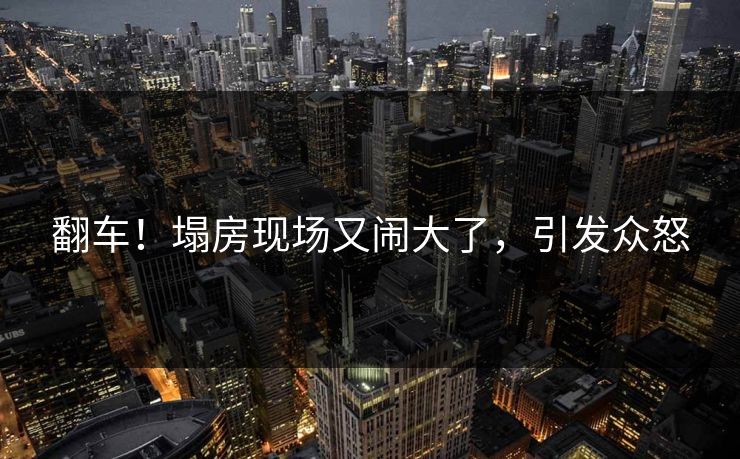 翻车！塌房现场又闹大了，引发众怒