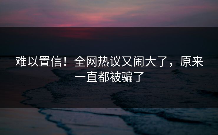 难以置信!全网热议又闹大了,原来一直都被骗了