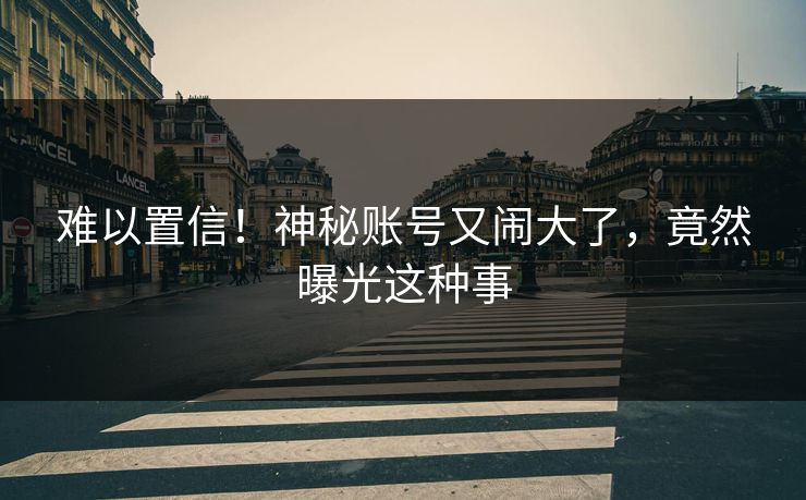 难以置信!神秘账号又闹大了,竟然曝光这种事