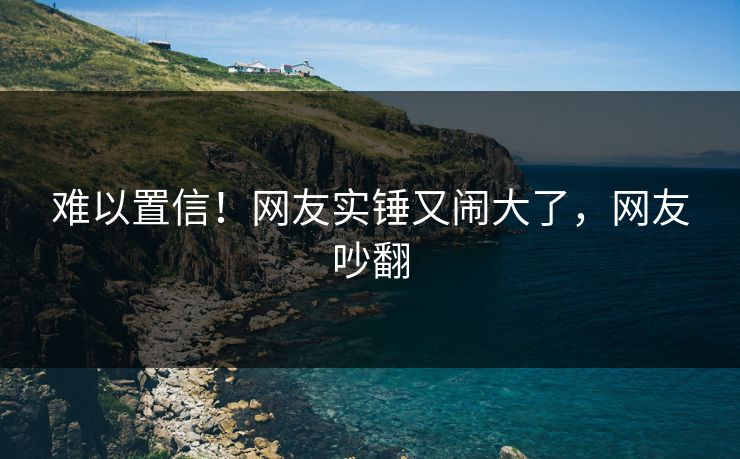 难以置信!网友实锤又闹大了,网友吵翻