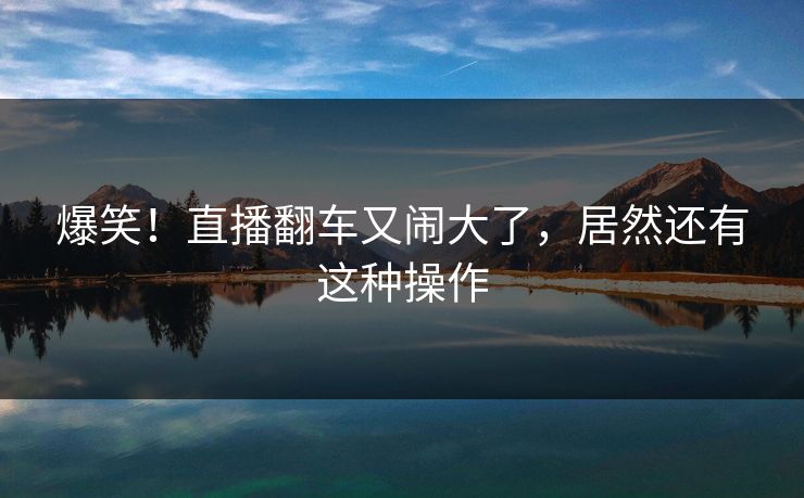 爆笑!直播翻车又闹大了,居然还有这种操作