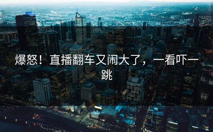 爆怒!直播翻车又闹大了,一看吓一跳