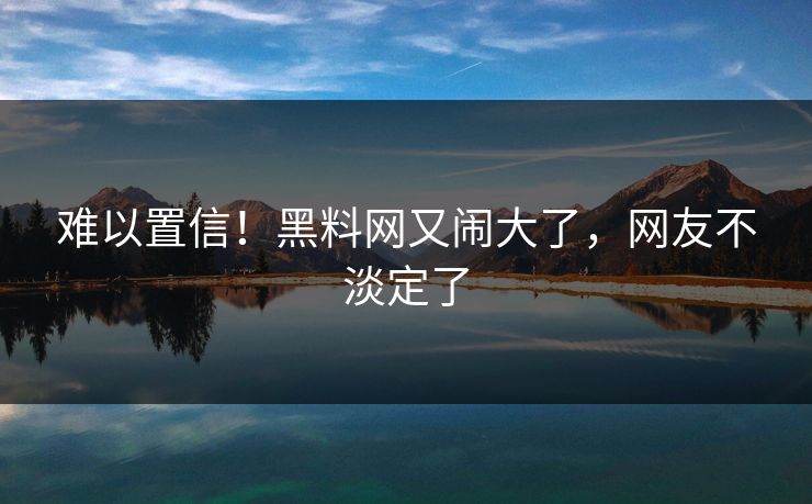 难以置信!黑料网又闹大了,网友不淡定了