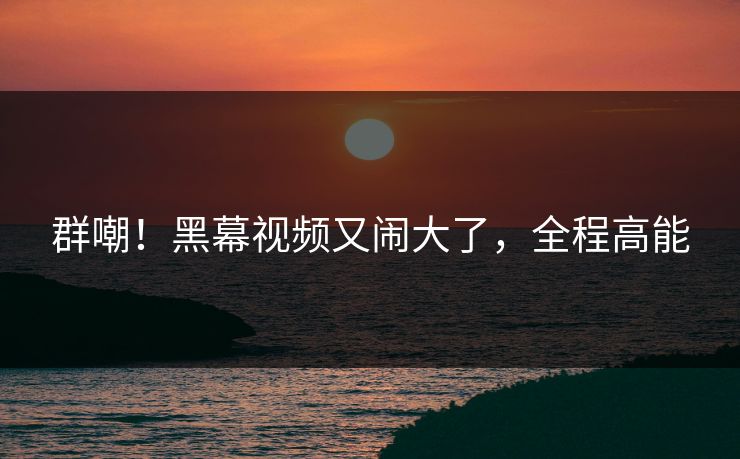 群嘲！黑幕视频又闹大了，全程高能