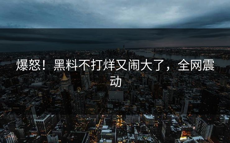 爆怒!黑料不打烊又闹大了,全网震动