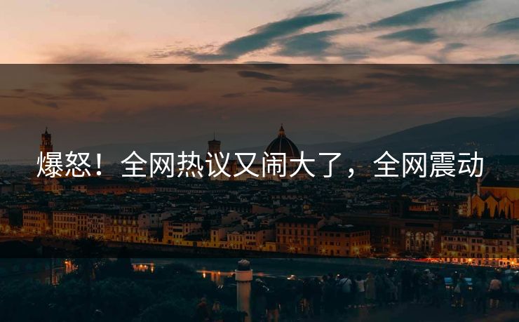 爆怒！全网热议又闹大了，全网震动