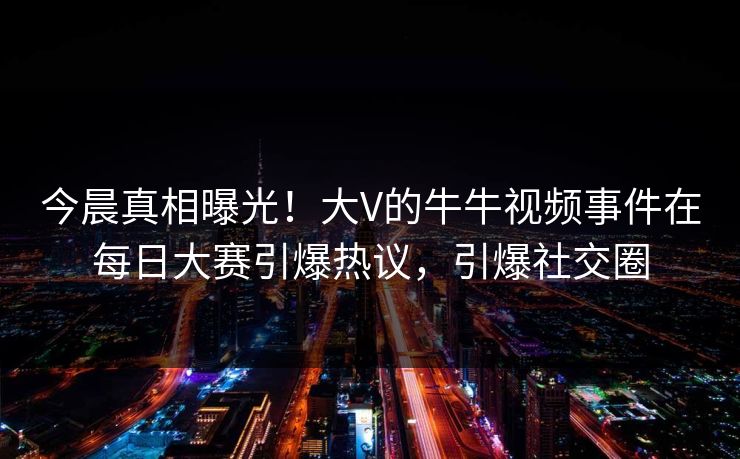 今晨真相曝光！大V的牛牛视频事件在每日大赛引爆热议，引爆社交圈
