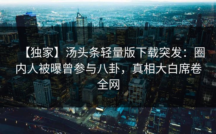 【独家】汤头条轻量版下载突发：圈内人被曝曾参与八卦，真相大白席卷全网