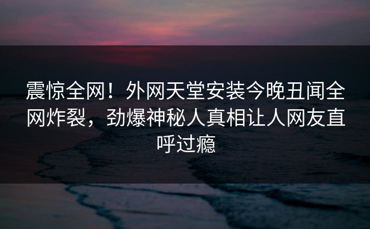震惊全网！外网天堂安装今晚丑闻全网炸裂，劲爆神秘人真相让人网友直呼过瘾
