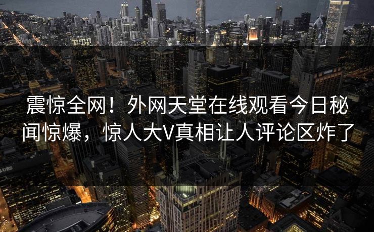 震惊全网！外网天堂在线观看今日秘闻惊爆，惊人大V真相让人评论区炸了