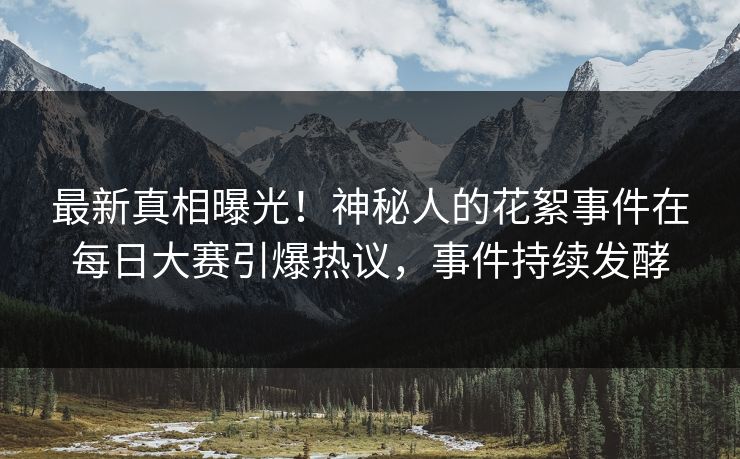 最新真相曝光！神秘人的花絮事件在每日大赛引爆热议，事件持续发酵