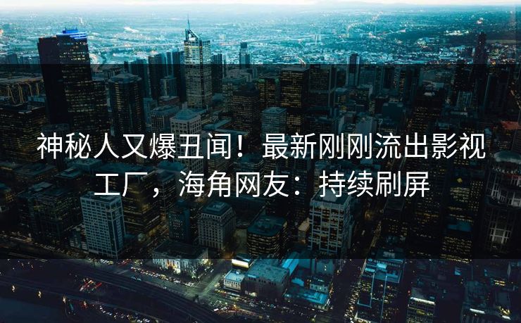 神秘人又爆丑闻！最新刚刚流出影视工厂，海角网友：持续刷屏