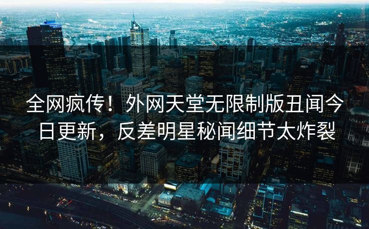 全网疯传！外网天堂无限制版丑闻今日更新，反差明星秘闻细节太炸裂