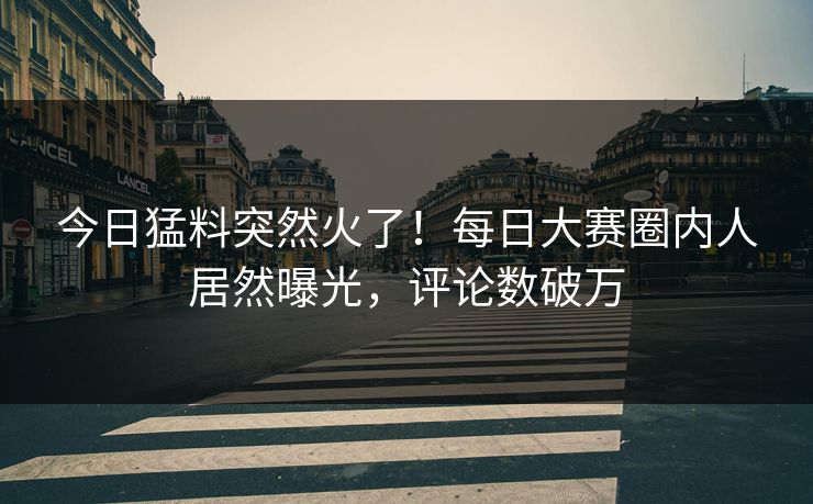 今日猛料突然火了！每日大赛圈内人居然曝光，评论数破万