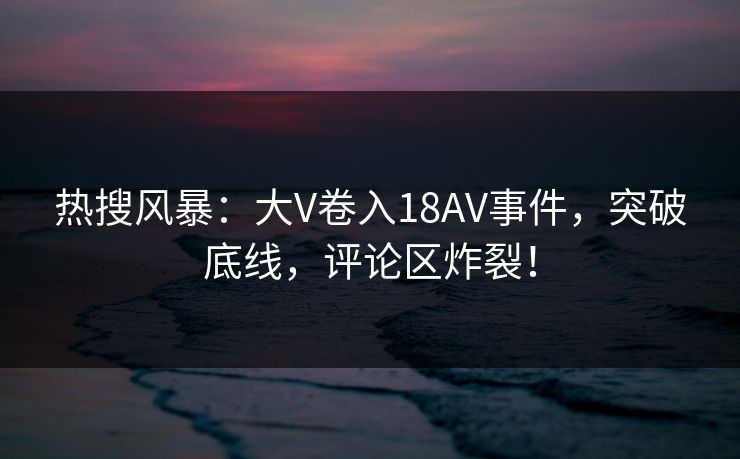热搜风暴：大V卷入18AV事件，突破底线，评论区炸裂！