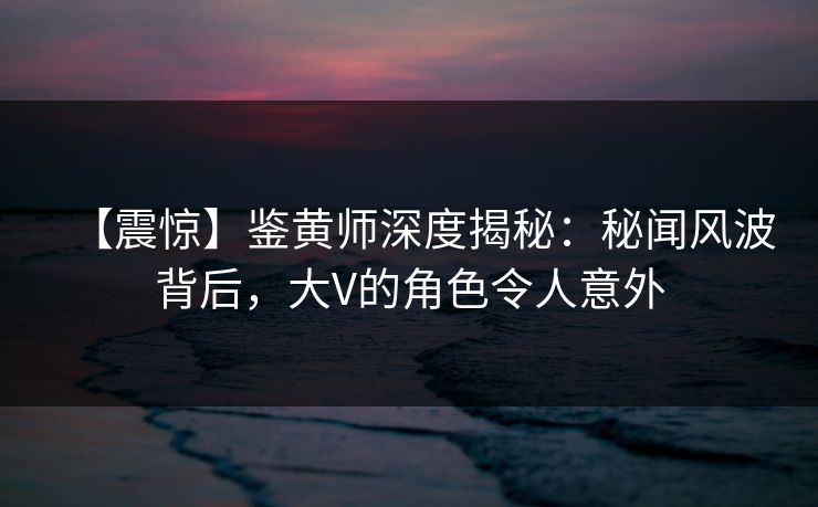 【震惊】鉴黄师深度揭秘：秘闻风波背后，大V的角色令人意外