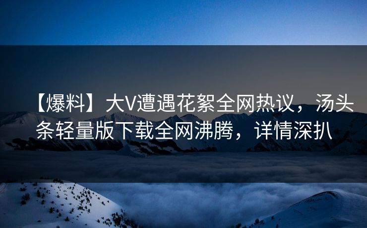 【爆料】大V遭遇花絮全网热议，汤头条轻量版下载全网沸腾，详情深扒