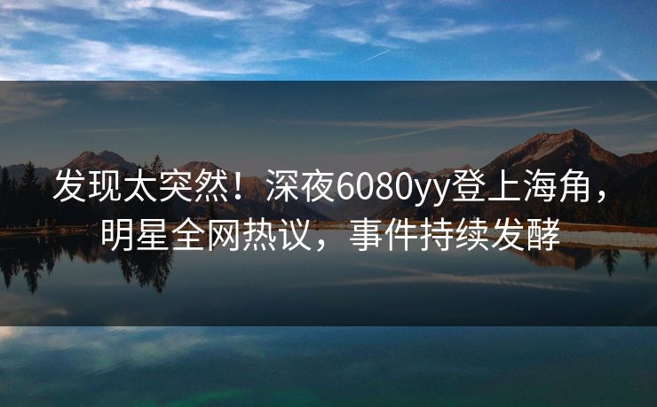 发现太突然！深夜6080yy登上海角，明星全网热议，事件持续发酵