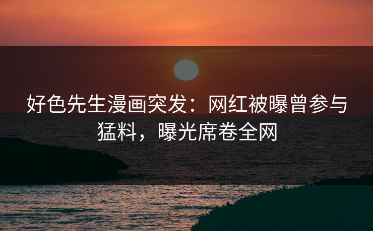 好色先生漫画突发：网红被曝曾参与猛料，曝光席卷全网