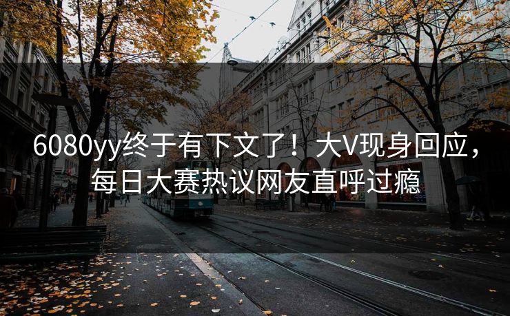 6080yy终于有下文了！大V现身回应，每日大赛热议网友直呼过瘾