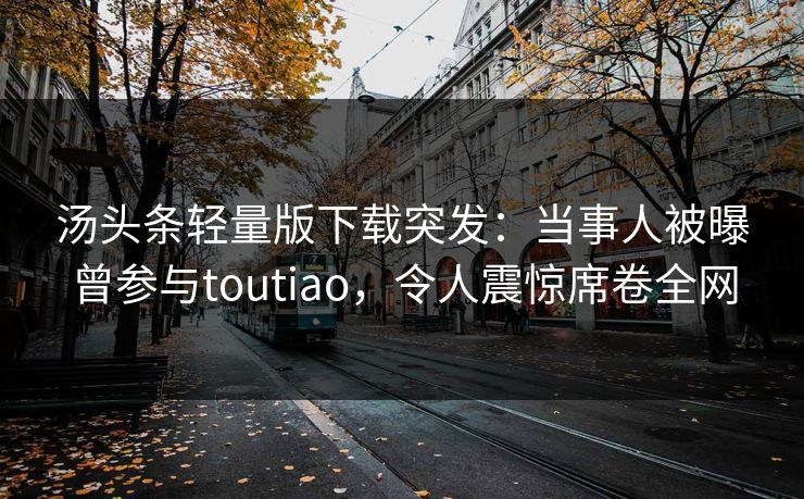 汤头条轻量版下载突发：当事人被曝曾参与toutiao，令人震惊席卷全网