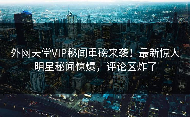 外网天堂VIP秘闻重磅来袭！最新惊人明星秘闻惊爆，评论区炸了