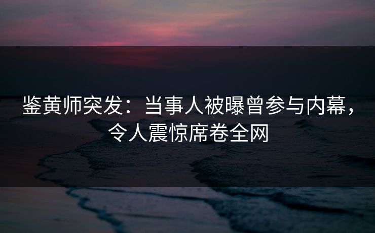 鉴黄师突发：当事人被曝曾参与内幕，令人震惊席卷全网