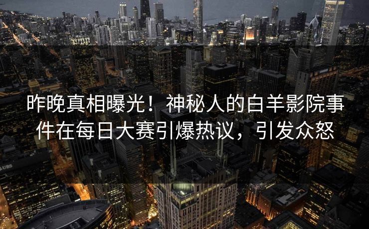 昨晚真相曝光！神秘人的白羊影院事件在每日大赛引爆热议，引发众怒