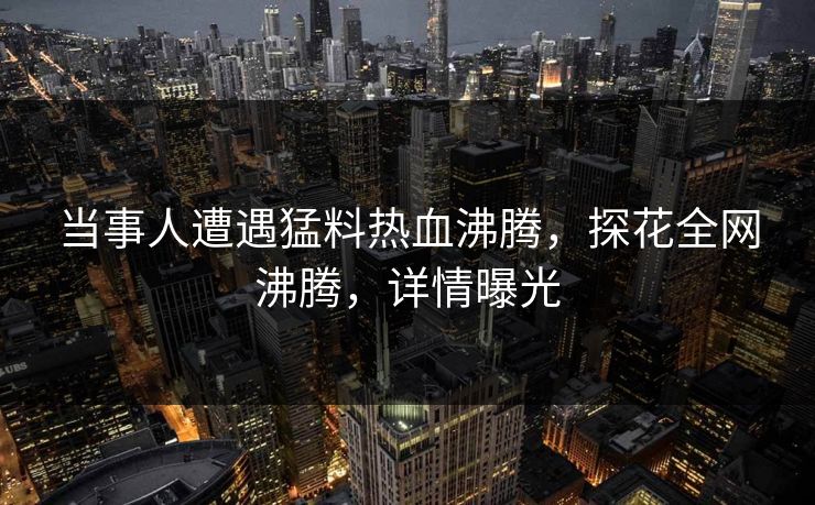 当事人遭遇猛料热血沸腾，探花全网沸腾，详情曝光